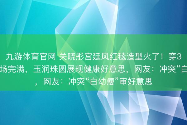 九游体育官网 关晓彤宫廷风红毯造型火了！穿30斤高定礼敬佩场完满，玉润珠圆展现健康好意思，网友：冲突“白幼瘦”审好意思