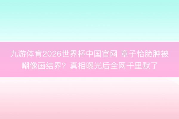 九游体育2026世界杯中国官网 章子怡脸肿被嘲像画结界?真相曝光后全网千里默了