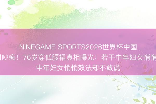NINEGAME SPORTS2026世界杯中国官方网站 外网吵疯！76岁穿低腰裙真相曝光：若干中年妇女悄悄效法却不敢说