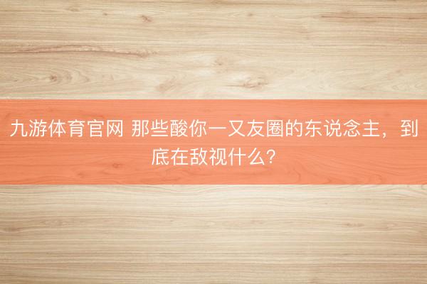 九游体育官网 那些酸你一又友圈的东说念主，到底在敌视什么？