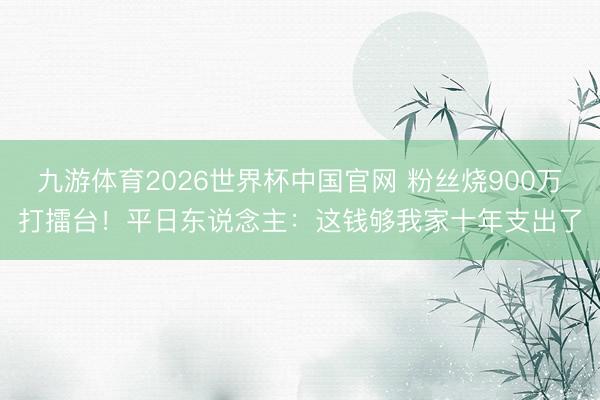 九游体育2026世界杯中国官网 粉丝烧900万打擂台！平日东说念主：这钱够我家十年支出了