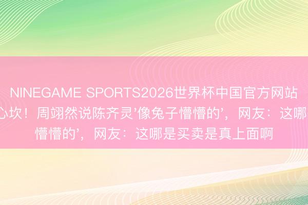 NINEGAME SPORTS2026世界杯中国官方网站 37秒不重样夸到心坎！周翊然说陈齐灵'像兔子懵懵的'，网友：这哪是买卖是真上面啊