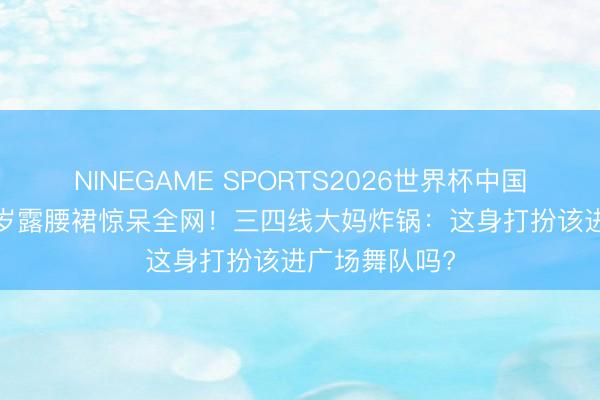 NINEGAME SPORTS2026世界杯中国官方网站 76岁露腰裙惊呆全网！三四线大妈炸锅：这身打扮该进广场舞队吗?