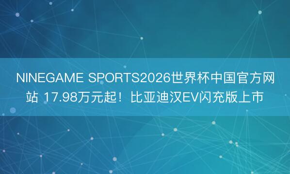 NINEGAME SPORTS2026世界杯中国官方网站 17.98万元起！比亚迪汉EV闪充版上市