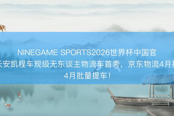 NINEGAME SPORTS2026世界杯中国官方网站 长安凯程车规级无东谈主物流车首秀，京东物流4月批量提车！