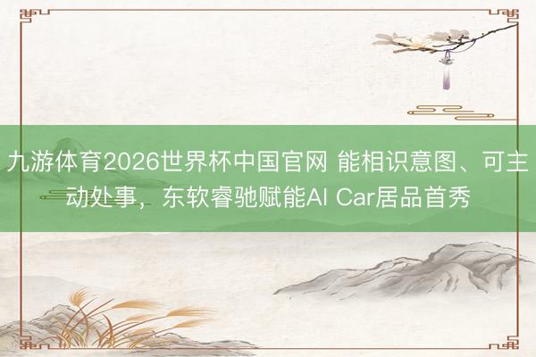 九游体育2026世界杯中国官网 能相识意图、可主动处事，东软睿驰赋能AI Car居品首秀