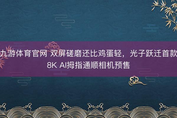 九游体育官网 双屏磋磨还比鸡蛋轻，光子跃迁首款8K AI拇指通顺相机预售