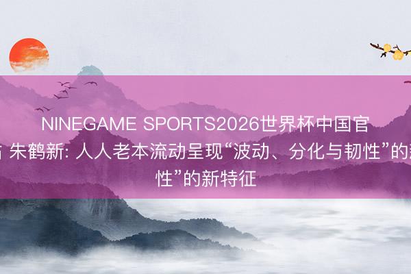 NINEGAME SPORTS2026世界杯中国官方网站 朱鹤新: 人人老本流动呈现“波动、分化与韧性”的新特征