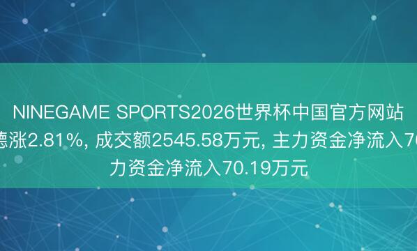 NINEGAME SPORTS2026世界杯中国官方网站 山水比德涨2.81%， 成交额2545.58万元， 主力资金净流入70.19万元