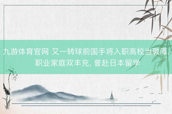 九游体育官网 又一转球前国手将入职高校当敦厚， 职业家庭双丰充， 曾赴日本留学