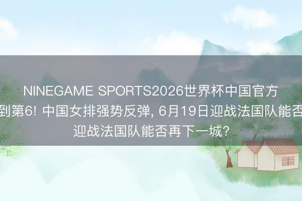 NINEGAME SPORTS2026世界杯中国官方网站 第12到第6! 中国女排强势反弹, 6月19日迎战法国队能否再下一城?