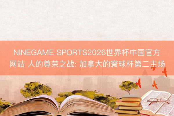 NINEGAME SPORTS2026世界杯中国官方网站 人的尊荣之战: 加拿大的寰球杯第二主场