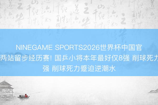 NINEGAME SPORTS2026世界杯中国官方网站 伙同两站留步经历赛! 国乒小将本年最好仅8强 削球死力蹙迫逆潮水