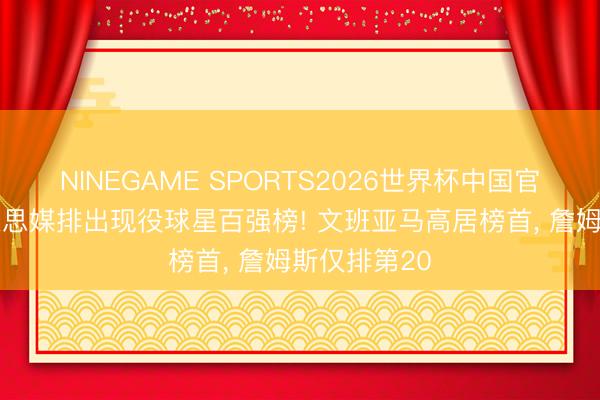NINEGAME SPORTS2026世界杯中国官方网站 好意思媒排出现役球星百强榜! 文班亚马高居榜首， 詹姆斯仅排第20