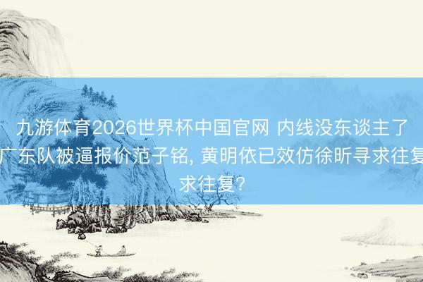 九游体育2026世界杯中国官网 内线没东谈主了! 广东队被逼报价范子铭， 黄明依已效仿徐昕寻求往复?
