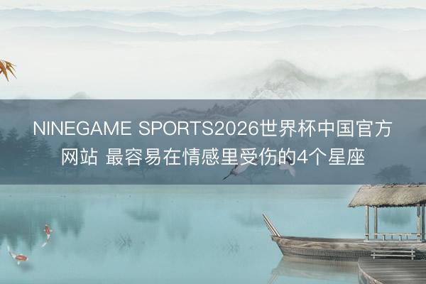 NINEGAME SPORTS2026世界杯中国官方网站 最容易在情感里受伤的4个星座