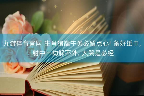 九游体育官网 生肖猪端午务必留点心! 备好纸巾， 射中一劫躲不外， 大哭是必经
