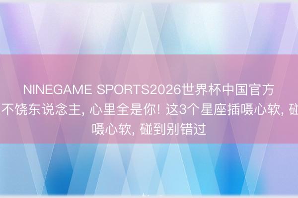 NINEGAME SPORTS2026世界杯中国官方网站 嘴上不饶东说念主， 心里全是你! 这3个星座插嗫心软， 碰到别错过