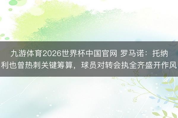九游体育2026世界杯中国官网 罗马诺：托纳利也曾热刺关键筹算，球员对转会执全齐盛开作风