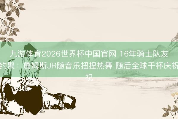 九游体育2026世界杯中国官网 16年骑士队友约聚：詹姆斯JR随音乐扭捏热舞 随后全球干杯庆祝